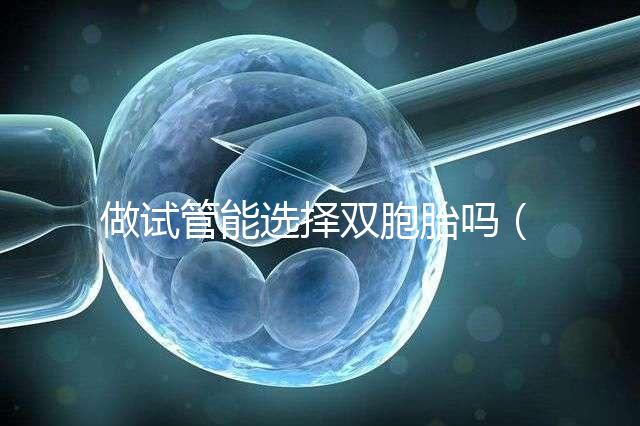 做試管能選擇雙胞胎嗎（做試管能選擇雙胞胎嗎女性）