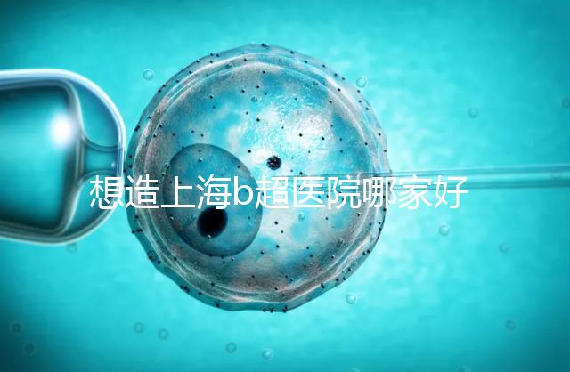 想造上海b超醫院哪家好別只看費用，上海六院登榜前3了解下