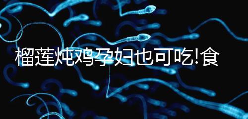 榴蓮燉雞孕婦也可吃!食用前需認(rèn)清這些利弊