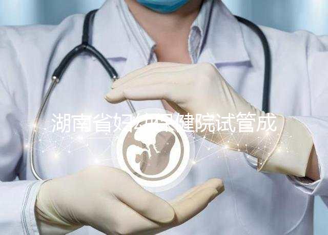 湖南省婦幼保健院試管成功率真不低，醫(yī)生選對費用省一半