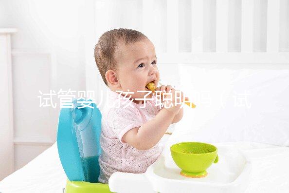 試管嬰兒孩子聰明嗎（試管嬰兒孩子聰明嗎,壽命長嗎？）