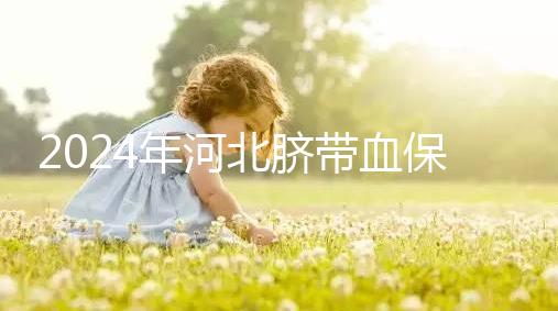2024年河北臍帶血保存機構公開，唐山自存多少錢一年一目了然