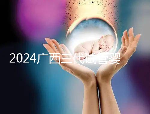 2024廣西三代試管嬰兒醫院大全，除柳州婦幼、924醫院還有它！